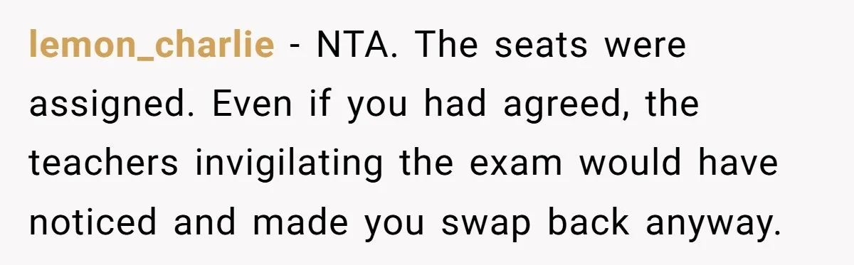 lemon_charlie − NTA. The seats were assigned. Even if you had agreed, the teachers invigilating the exam would have noticed and made you swap back anyway.