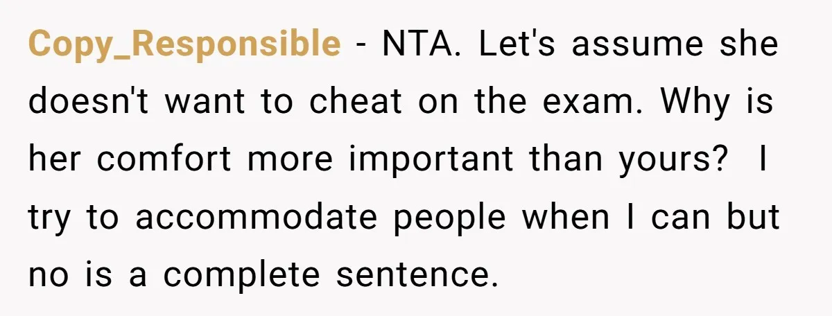 Copy_Responsible − NTA. Let's assume she doesn't want to cheat on the exam. Why is her comfort more important than yours? I try to accommodate people when I can but...