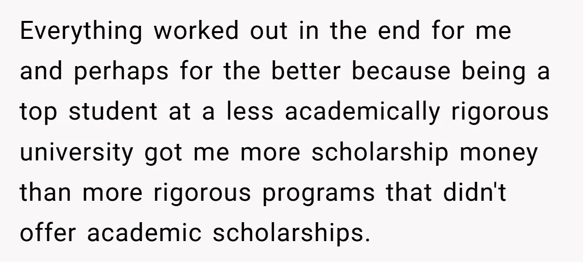 Everything worked out in the end for me and perhaps for the better because being a top student at a less academically rigorous university got me more scholarship money than...