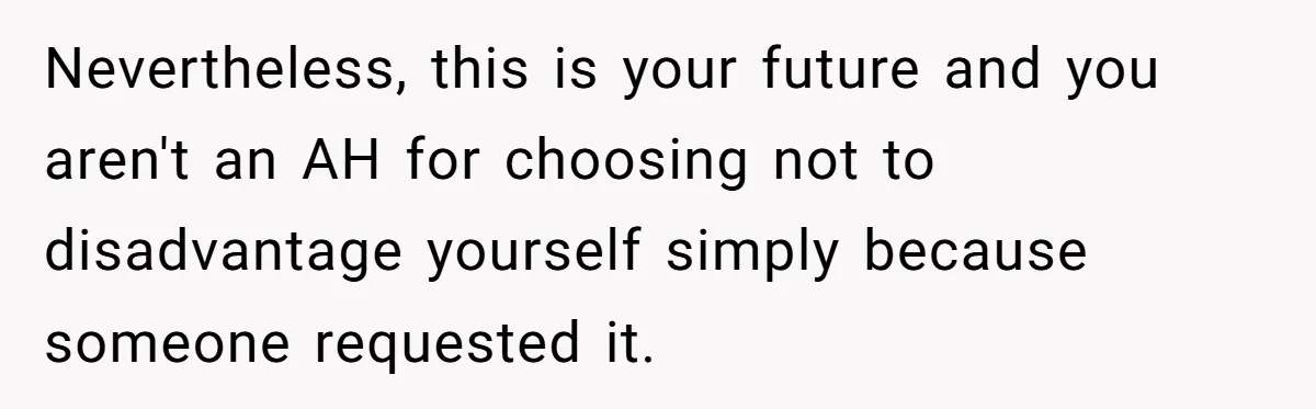 Nevertheless, this is your future and you aren't an AH for choosing not to disadvantage yourself simply because someone requested it.