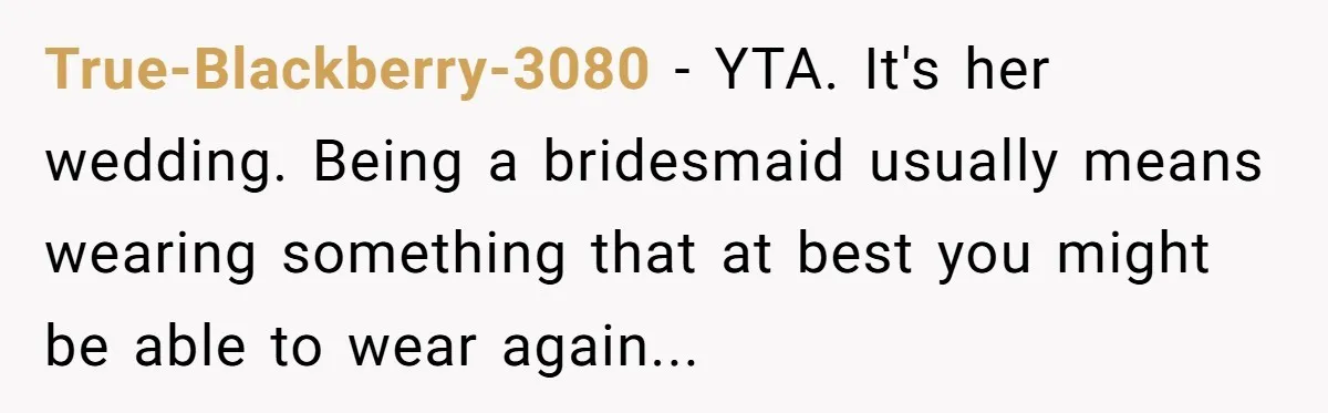 True-Blackberry-3080 − YTA. It's her wedding. Being a bridesmaid usually means wearing something that at best you might be able to wear again...
