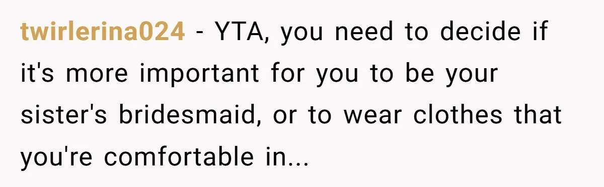 twirlerina024 − YTA, you need to decide if it's more important for you to be your sister's bridesmaid, or to wear clothes that you're comfortable in...