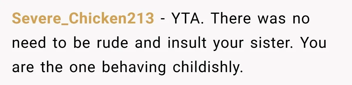 Severe_Chicken213 − YTA. There was no need to be rude and insult your sister. You are the one behaving childishly.