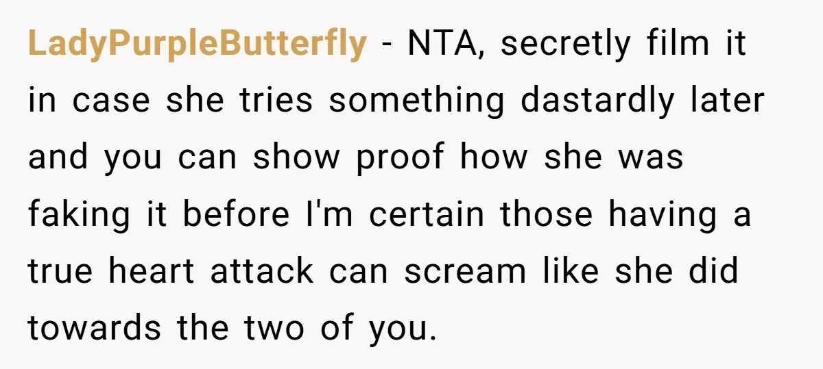 LadyPurpleButterfly − NTA, secretly film it in case she tries something dastardly later and you can show proof how she was faking it before I'm certain those having a true...