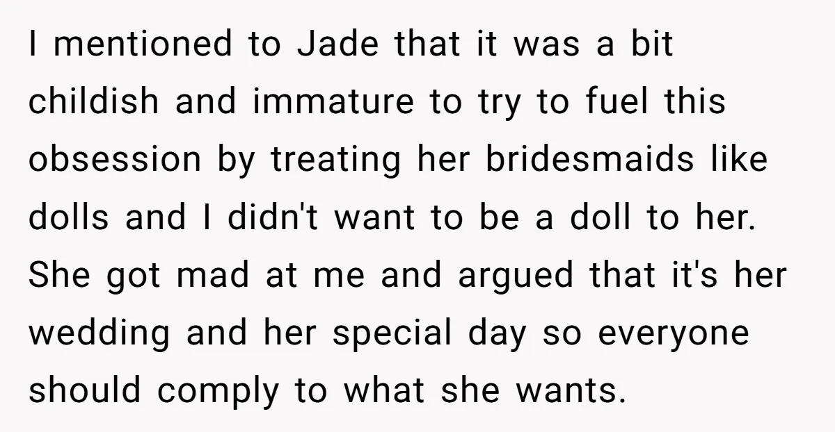 I mentioned to Jade that it was a bit childish and immature to try to fuel this obsession by treating her bridesmaids like dolls and I didn't want to be...