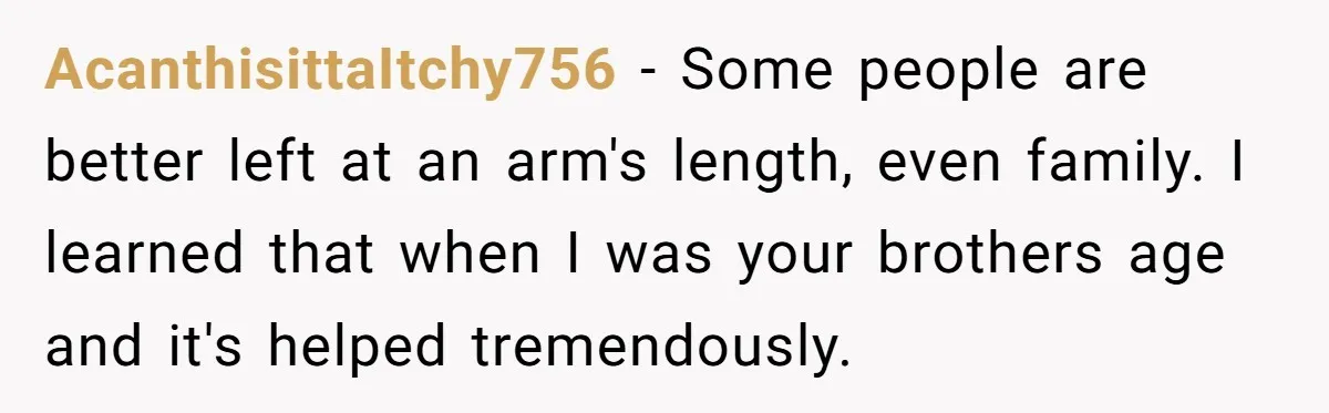 AcanthisittaItchy756 − Some people are better left at an arm's length, even family. I learned that when I was your brothers age and it's helped tremendously.