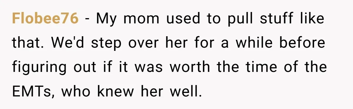 Flobee76 − My mom used to pull stuff like that. We'd step over her for a while before figuring out if it was worth the time of the EMTs, who...