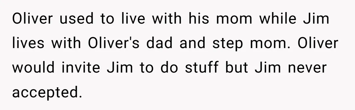 Oliver used to live with his mom while Jim lives with Oliver's dad and step mom. Oliver would invite Jim to do stuff but Jim never accepted.