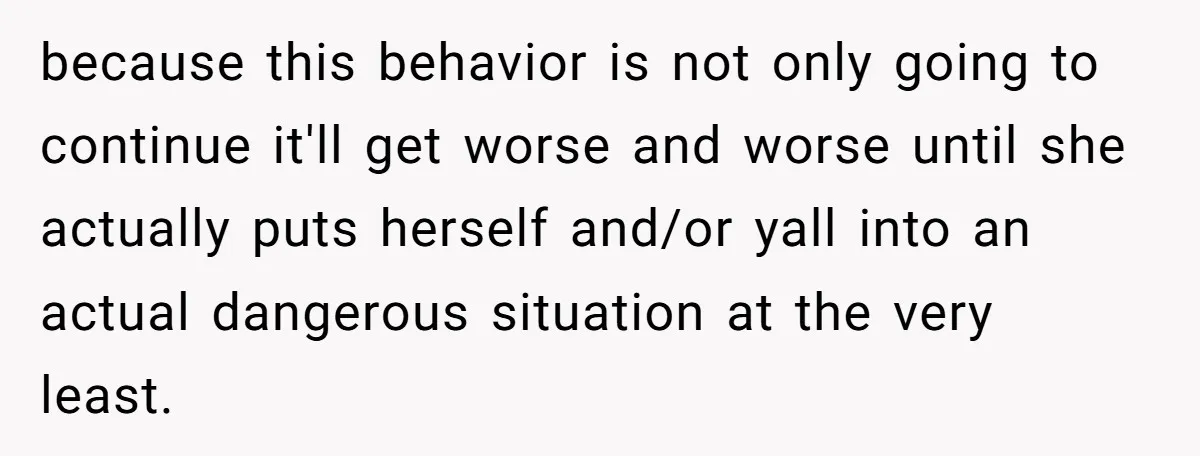 because this behavior is not only going to continue it'll get worse and worse until she actually puts herself and/or yall into an actual dangerous situation at the very least.