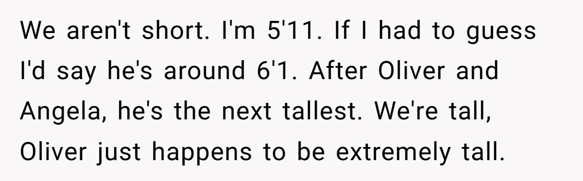 We aren't short. I'm 5'11. If I had to guess I'd say he's around 6'1. After Oliver and Angela, he's the next tallest. We're tall, Oliver just happens to be...