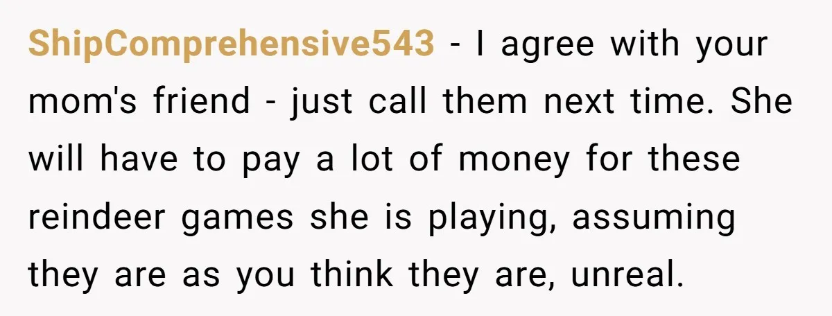 ShipComprehensive543 − I agree with your mom's friend - just call them next time. She will have to pay a lot of money for these reindeer games she is playing,...