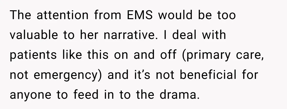 The attention from EMS would be too valuable to her narrative. I deal with patients like this on and off (primary care, not emergency) and it’s not beneficial for anyone...