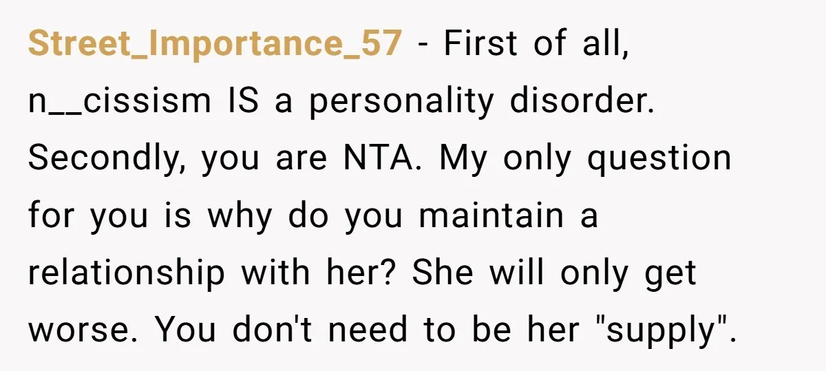 Street_Importance_57 − First of all, n__cissism IS a personality disorder. Secondly, you are NTA. My only question for you is why do you maintain a relationship with her? She will...