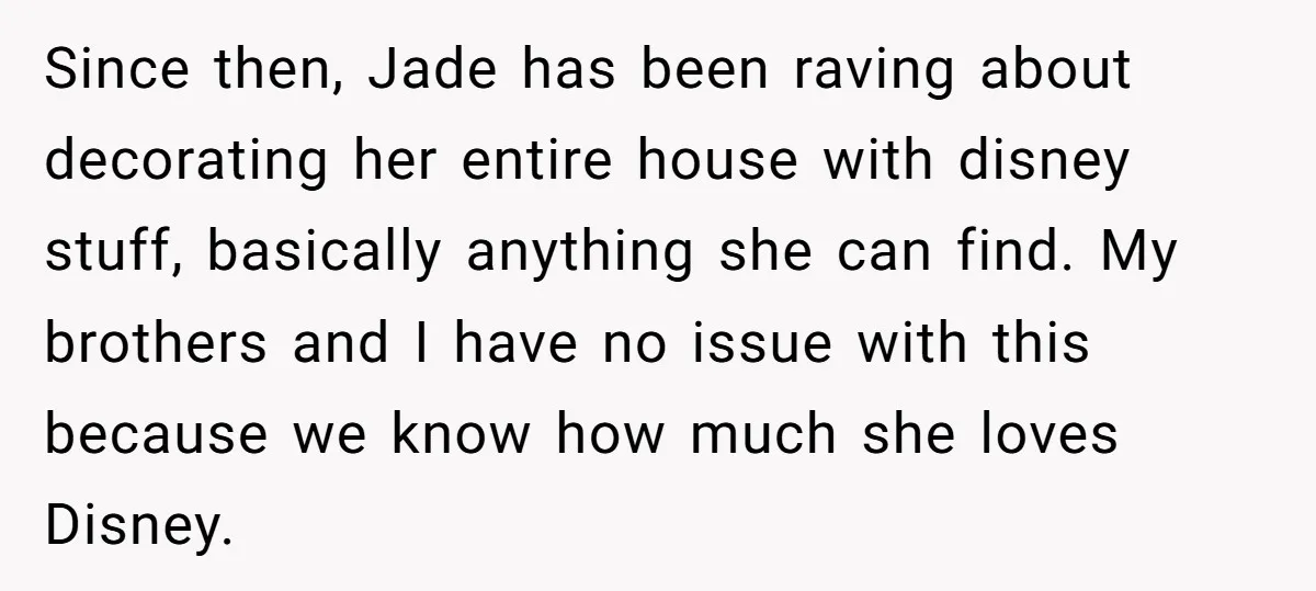 Since then, Jade has been raving about decorating her entire house with disney stuff, basically anything she can find. My brothers and I have no issue with this because we...