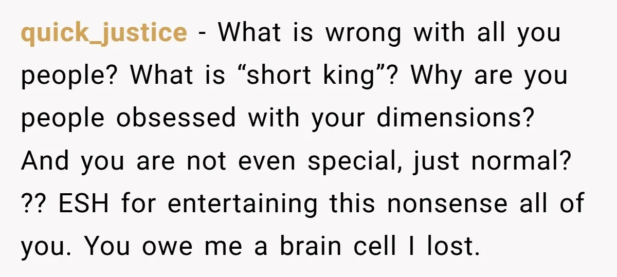 quick_justice − What is wrong with all you people? What is “short king”? Why are you people obsessed with your dimensions? And you are not even special, just normal? ??...