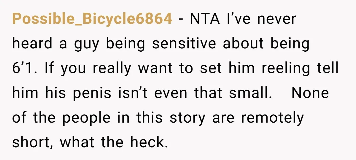 Possible_Bicycle6864 − NTA I’ve never heard a guy being sensitive about being 6’1. If you really want to set him reeling tell him his penis isn’t even that small. None...