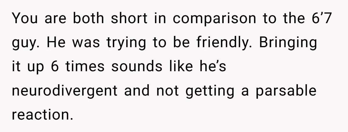You are both short in comparison to the 6’7 guy. He was trying to be friendly. Bringing it up 6 times sounds like he’s neurodivergent and not getting a parsable...
