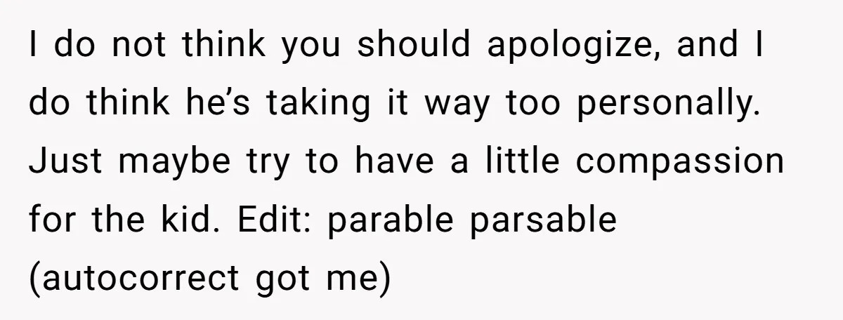 I do not think you should apologize, and I do think he’s taking it way too personally. Just maybe try to have a little compassion for the kid. Edit: parable...