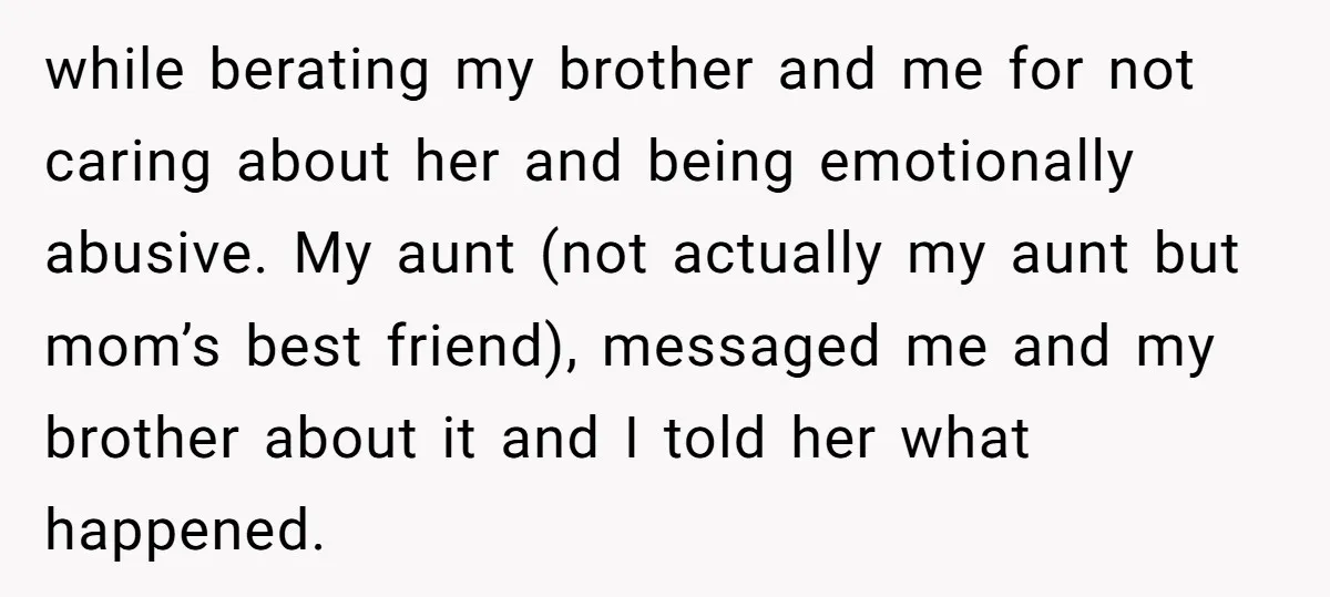 while berating my brother and me for not caring about her and being emotionally abusive. My aunt (not actually my aunt but mom’s best friend), messaged me and my brother...