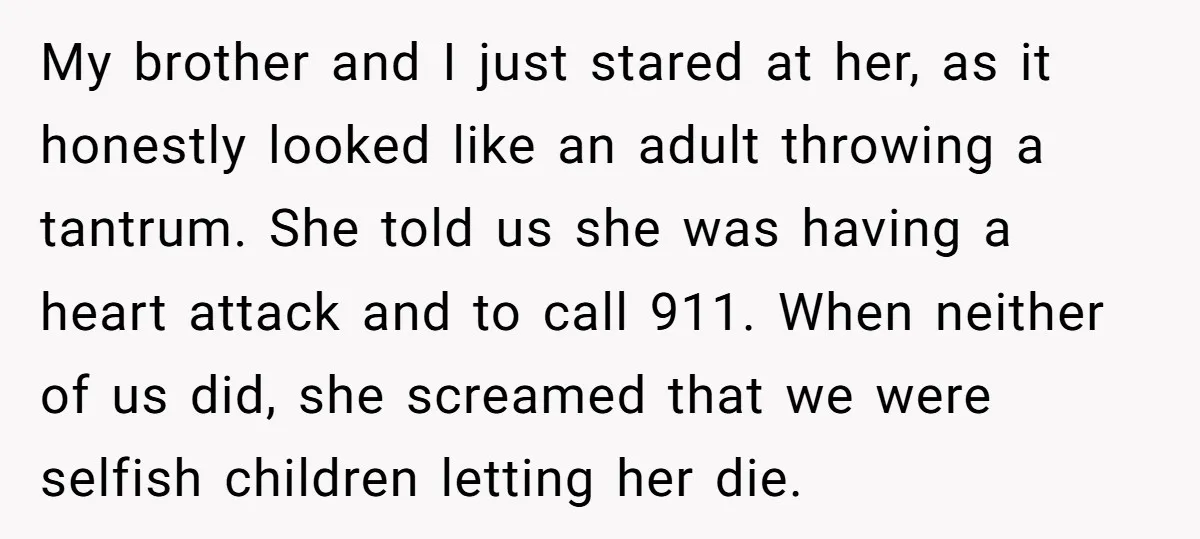 My brother and I just stared at her, as it honestly looked like an adult throwing a tantrum. She told us she was having a heart attack and to call...