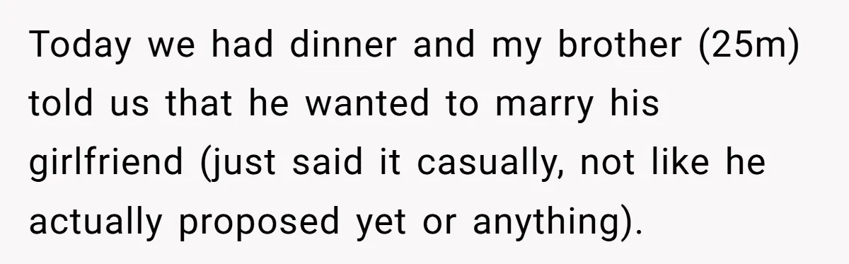 Today we had dinner and my brother (25m) told us that he wanted to marry his girlfriend (just said it casually, not like he actually proposed yet or anything).