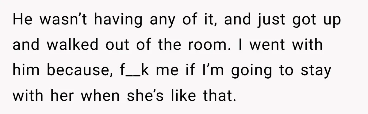 He wasn’t having any of it, and just got up and walked out of the room. I went with him because, f__k me if I’m going to stay with her...