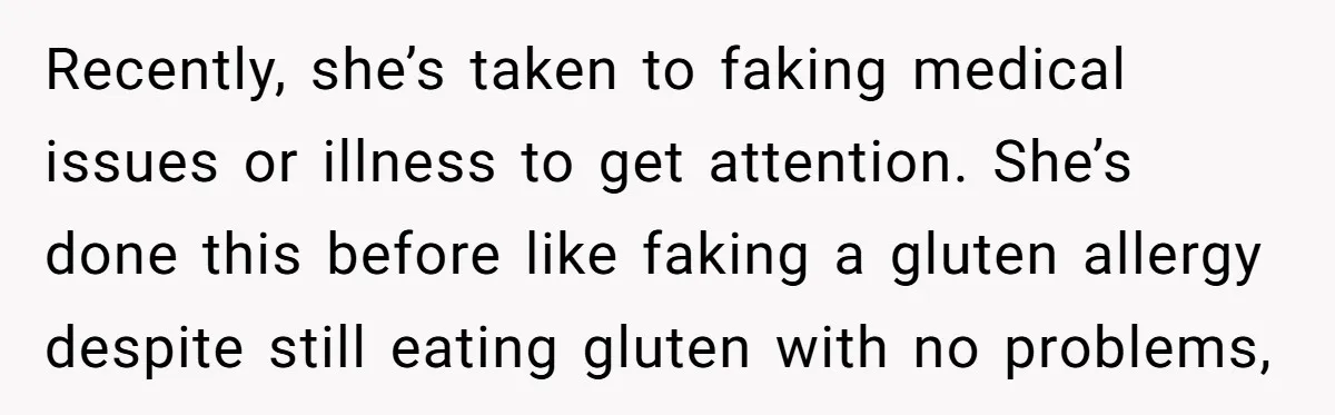Recently, she’s taken to faking medical issues or illness to get attention. She’s done this before like faking a gluten allergy despite still eating gluten with no problems,