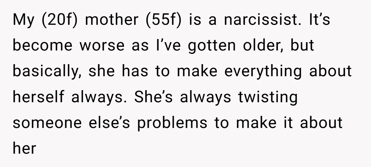 My (20f) mother (55f) is a narcissist. It’s become worse as I’ve gotten older, but basically, she has to make everything about herself always. She’s always twisting someone else’s problems...