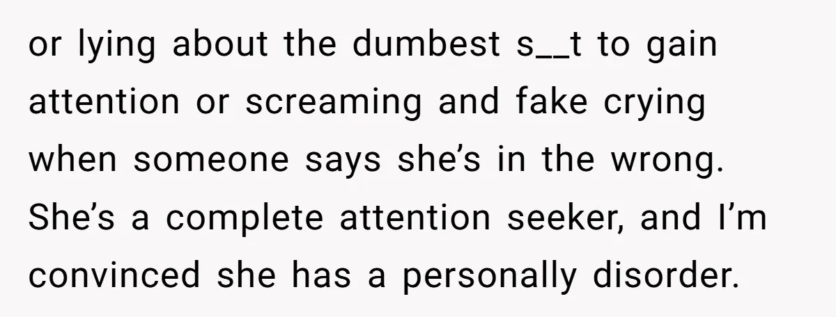 or lying about the dumbest s__t to gain attention or screaming and fake crying when someone says she’s in the wrong. She’s a complete attention seeker, and I’m convinced she...