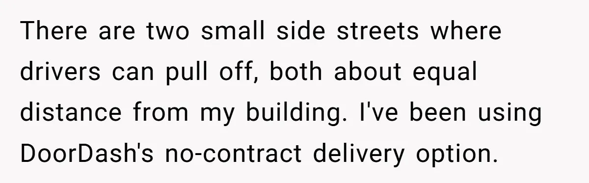 There are two small side streets where drivers can pull off, both about equal distance from my building. I've been using DoorDash's no-contract delivery option.