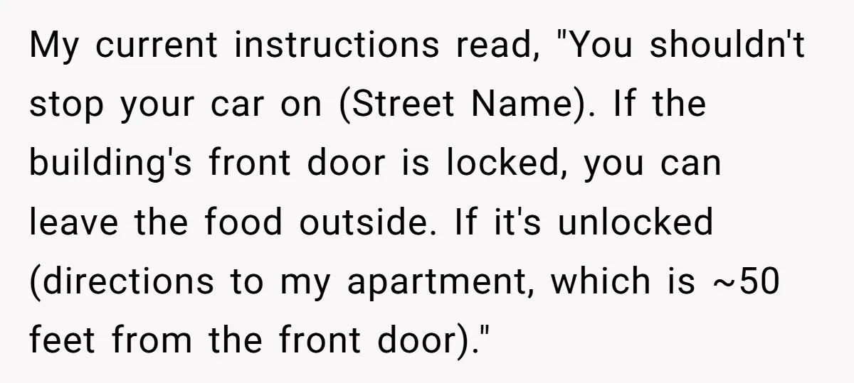 My current instructions read, "You shouldn't stop your car on (Street Name). If the building's front door is locked, you can leave the food outside. If it's unlocked (directions to...