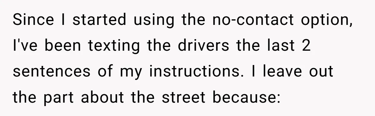 Since I started using the no-contact option, I've been texting the drivers the last 2 sentences of my instructions. I leave out the part about the street because: