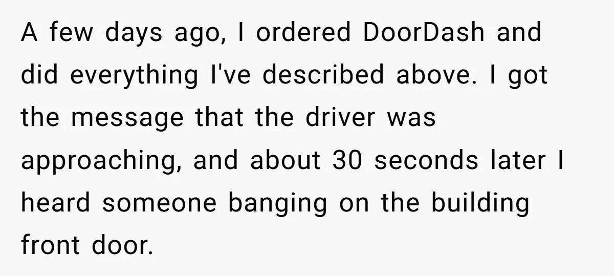 A few days ago, I ordered DoorDash and did everything I've described above. I got the message that the driver was approaching, and about 30 seconds later I heard someone...