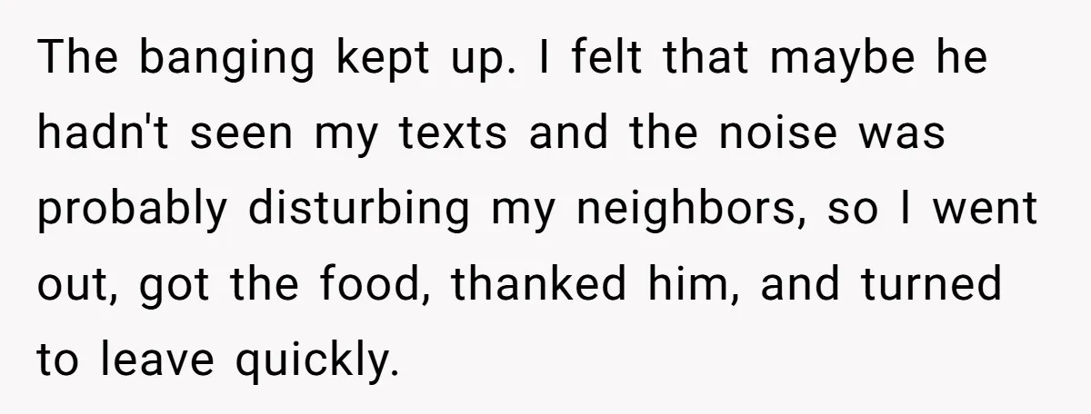 The banging kept up. I felt that maybe he hadn't seen my texts and the noise was probably disturbing my neighbors, so I went out, got the food, thanked him,...