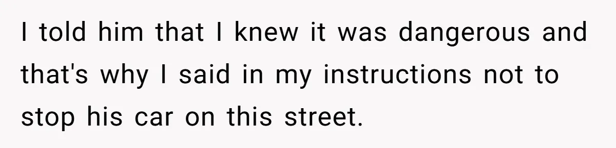 I told him that I knew it was dangerous and that's why I said in my instructions not to stop his car on this street.