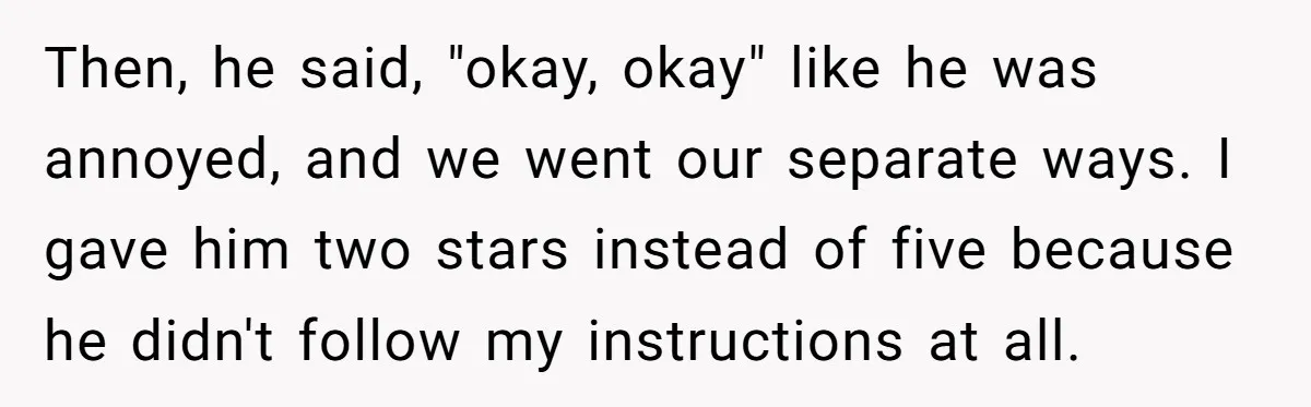 Then, he said, "okay, okay" like he was annoyed, and we went our separate ways. I gave him two stars instead of five because he didn't follow my instructions at...