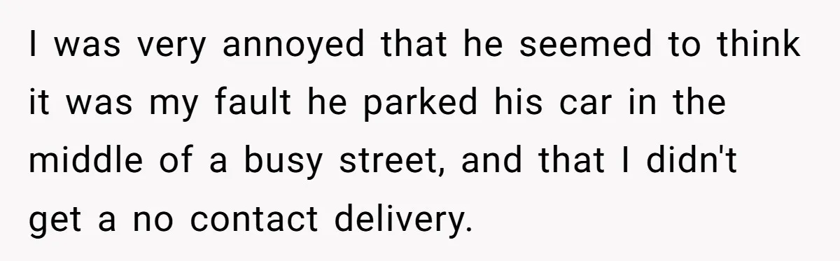 I was very annoyed that he seemed to think it was my fault he parked his car in the middle of a busy street, and that I didn't get a...