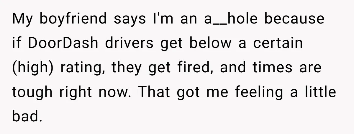 My boyfriend says I'm an a__hole because if DoorDash drivers get below a certain (high) rating, they get fired, and times are tough right now. That got me feeling a...