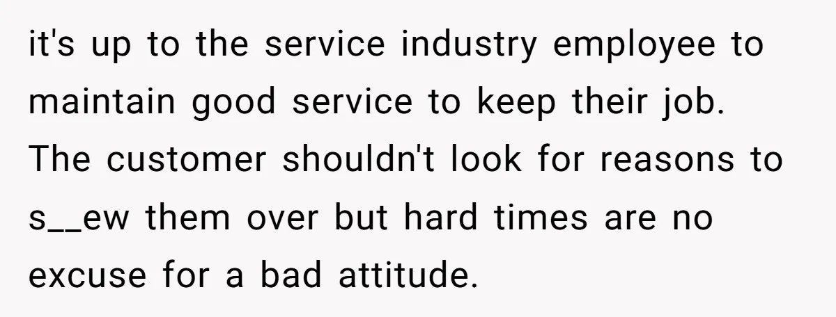 it's up to the service industry employee to maintain good service to keep their job. The customer shouldn't look for reasons to s__ew them over but hard times are no...