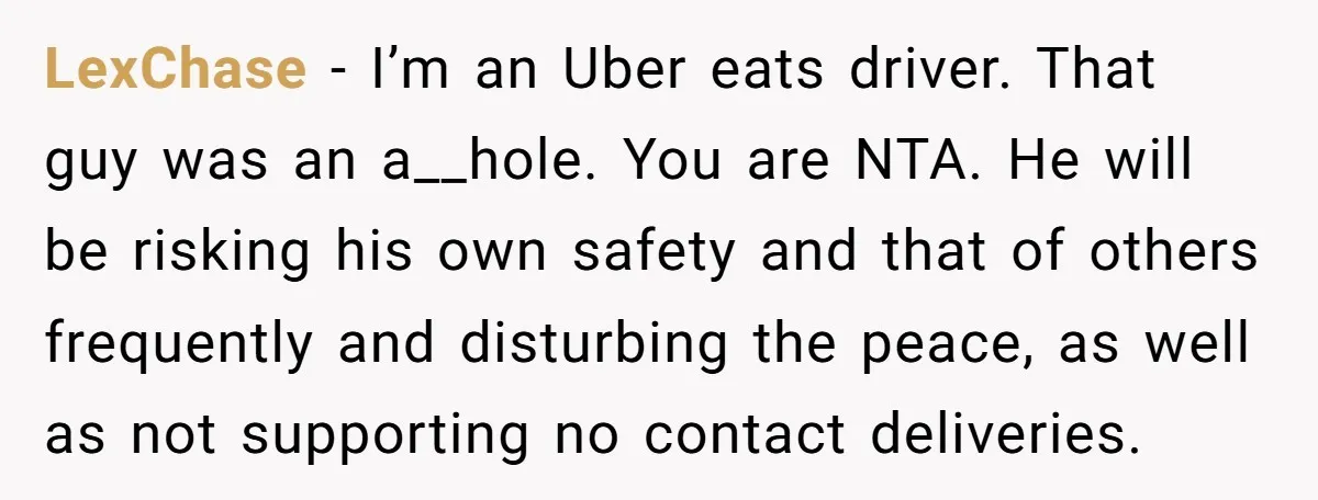 LexChase − I’m an Uber eats driver. That guy was an a__hole. You are NTA. He will be risking his own safety and that of others frequently and disturbing the...