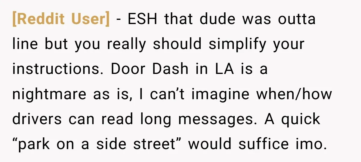 [Reddit User] − ESH that dude was outta line but you really should simplify your instructions. Door Dash in LA is a nightmare as is, I can’t imagine when/how drivers...