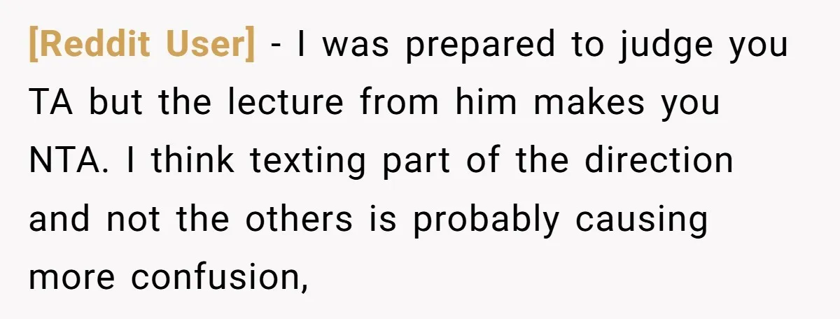 [Reddit User] − I was prepared to judge you TA but the lecture from him makes you NTA. I think texting part of the direction and not the others is...