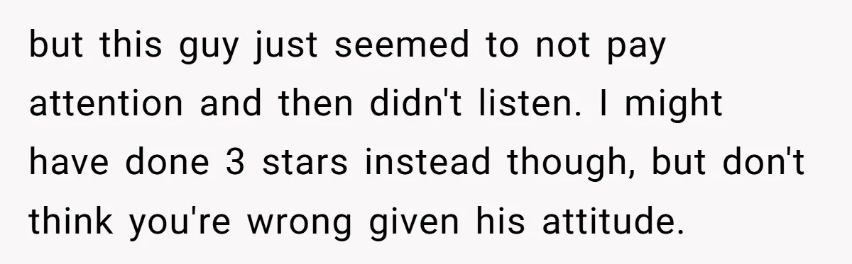 but this guy just seemed to not pay attention and then didn't listen. I might have done 3 stars instead though, but don't think you're wrong given his attitude.