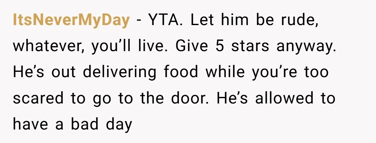 ItsNeverMyDay − YTA. Let him be rude, whatever, you’ll live. Give 5 stars anyway. He’s out delivering food while you’re too scared to go to the door. He’s allowed to...