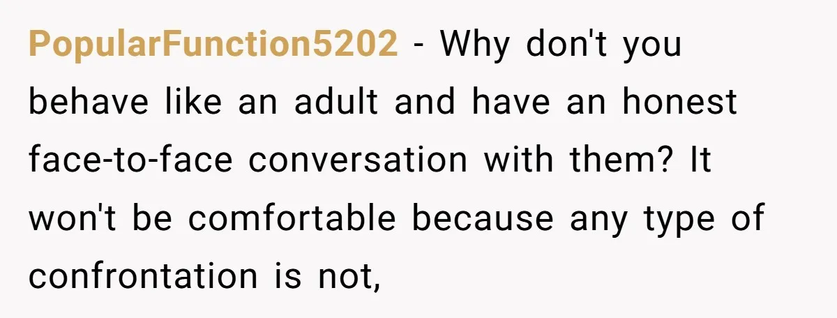 PopularFunction5202 − Why don't you behave like an adult and have an honest face-to-face conversation with them? It won't be comfortable because any type of confrontation is not,