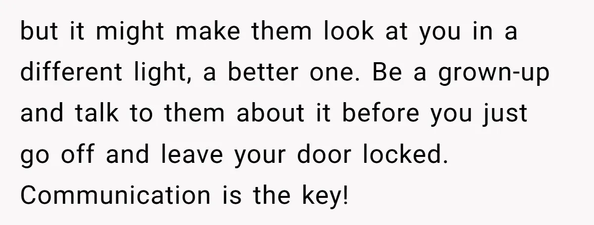 but it might make them look at you in a different light, a better one. Be a grown-up and talk to them about it before you just go off and...