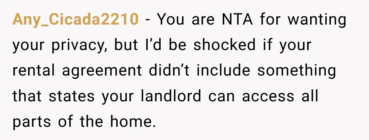 Any_Cicada2210 − You are NTA for wanting your privacy, but I’d be shocked if your rental agreement didn’t include something that states your landlord can access all parts of the...