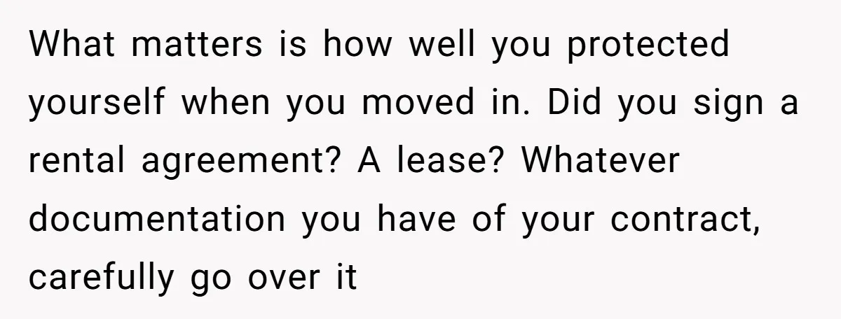 What matters is how well you protected yourself when you moved in. Did you sign a rental agreement? A lease? Whatever documentation you have of your contract, carefully go over...