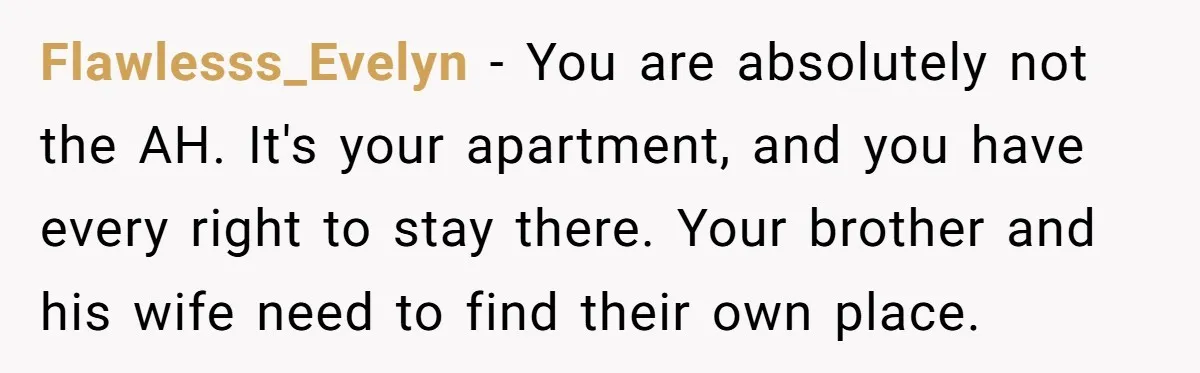 Flawlesss_Evelyn − You are absolutely not the AH. It's your apartment, and you have every right to stay there. Your brother and his wife need to find their own place.