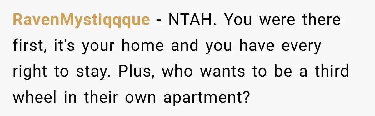 RavenMystiqqque − NTAH. You were there first, it's your home and you have every right to stay. Plus, who wants to be a third wheel in their own apartment?